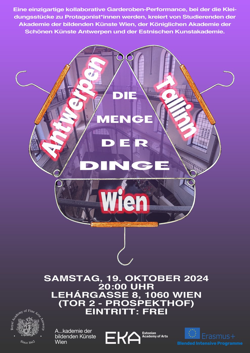 Das Bild zeigt ein Poster mit einem lila bis violettem Farbverlauf im Hintergrund. Im oberen Teil des Posters steht ein kurzer Text in weißer Schrift:
 
„Eine einzigartige kollaborative Garderoben-Performance, mit Kleidungsstücken als Protagonisten, kreiert von Studierenden der Akademie der bildenden Künste Wien, der Königlichen Akademie der Schönen Künste Antwerpen und der Estnischen Kunstakademie Tallinn.“
 
Darunter sind drei riesige Kleiderbügel in der Mitte des Posters dargestellt, die zusammen ein stilisiertes Dreieck bilden. Jeder Bügel enthält den Namen einer Stadt, in großen weißen Buchstaben mit roter Umrandung:
 
- Links steht „Antwerpen“
- Rechts steht „Tallinn“
- Unten steht „Wien“
 
In der Mitte des Dreiecks steht in großen weißen Buchstaben: „Die Menge der Dinge“.
 
Unter den Kleiderbügeln befinden sich die Details der Veranstaltung in weißer Schrift:
 
„Samstag, 19. Oktober 2024
20:00 Uhr
Lehárgasse 8, 1060 Wien
(Tor 2 – Prospekthof)
Eintritt: Frei“
 
Am unteren Rand des Posters befinden sich die Logos der Königlichen Akademie der Schönen Künste Antwerpen, der Akademie der bildenden Künste Wien, der Estnischen Kunstakademie Tallinn und des Erasmus Plus Blended Intensive Programmes.