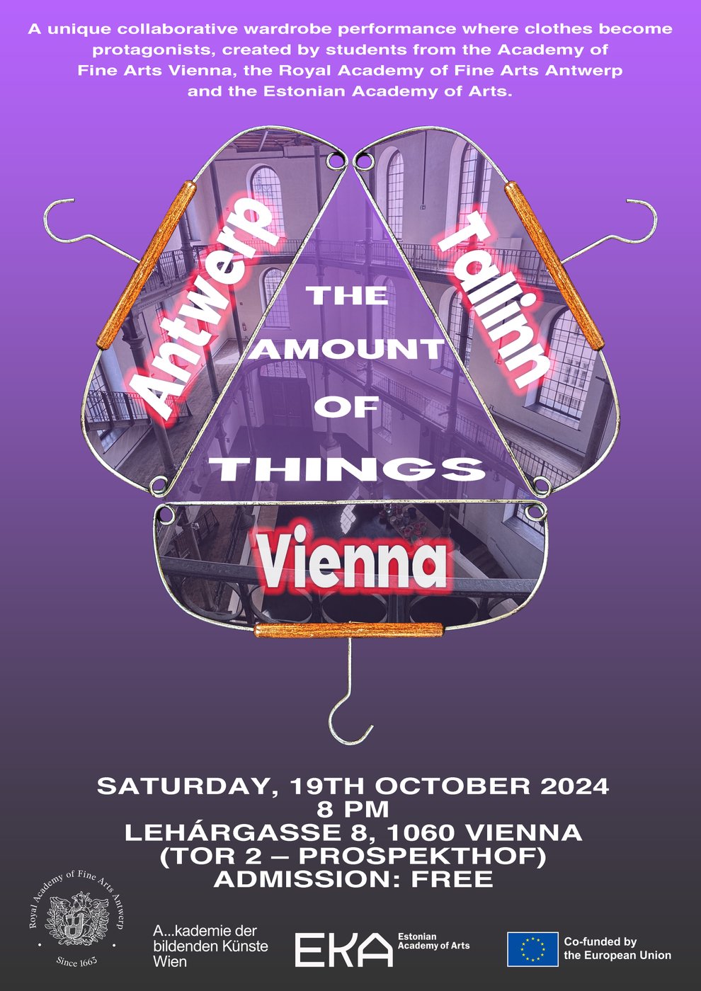 The image shows a poster with a purple to violet gradient background. At the top of the poster, there is a short text in white:
"A unique collaborative wardrobe performance where clothes become protagonists, created by students from the Academy of Fine Arts Vienna, the Royal Academy of Fine Arts Antwerp and the Estonian Academy of Arts. "
Below this text, three large coat hangers are arranged in the center of the poster, forming a stylized triangle. Each hanger contains the name of a city in large white letters with a red outline:
 
- On the left: "Antwerp"
- On the right: "Tallinn"
- At the bottom: "Vienna"
 
In the middle of the triangle, in large white letters, it says: "The Amount of Things."
 
Below the hangers are the event details, written in white:
 
"Saturday, 19th October 2024 
8 PM 
Lehárgasse 8, 1060 Vienna 
(Tor 2 – Prospekthof) 
Admission: Free"
At the bottom of the poster, there are the logos of the Royal Academy of Fine Arts Antwerp, the Academy of Fine Arts Vienna, the Estonian Academy of Arts and the EU Cofunding.