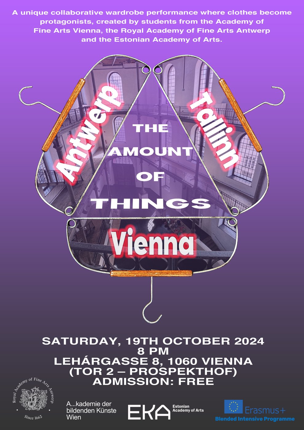 The image shows a poster with a purple to violet gradient background. At the top of the poster, there is a short text in white:
 
"A unique collaborative wardrobe performance where clothes become protagonists, created by students from the Academy of Fine Arts Vienna, the Royal Academy of Fine Arts Antwerp and the Estonian Academy of Arts. "
 
Below this text, three large coat hangers are arranged in the center of the poster, forming a stylized triangle. Each hanger contains the name of a city in large white letters with a red outline:
 
- On the left: "Antwerp"
- On the right: "Tallinn"
- At the bottom: "Vienna"
 
In the middle of the triangle, in large white letters, it says: "The Amount of Things."
 
Below the hangers are the event details, written in white:
 
"Saturday, 19th October 2024 
8 PM 
Lehárgasse 8, 1060 Vienna 
(Tor 2 – Prospekthof) 
Admission: Free"
 
At the bottom of the poster, there are the logos of the Royal Academy of Fine Arts Antwerp, the Academy of Fine Arts Vienna, the Estonian Academy of Arts and the Erasmus Plus Blended Intensive Programme.